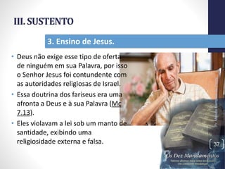 III. SUSTENTO
• Deus não exige esse tipo de oferta
de ninguém em sua Palavra, por isso
o Senhor Jesus foi contundente com
as autoridades religiosas de Israel.
• Essa doutrina dos fariseus era uma
afronta a Deus e à sua Palavra (Mc
7.13).
• Eles violavam a lei sob um manto de
santidade, exibindo uma
religiosidade externa e falsa.
Pr.MoisésSampaiodePaula
37
3. Ensino de Jesus.
 