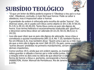 SUBSÍDIO TEOLÓGICO
• "O que um leitor da Bíblia poderia esperar é 'Obedeçe a teu pai e a tua
mãe'. Obedecer, contudo, é mais fácil que honrar. Pode-se odiar e
obedecer, mas é impossível odiar e honrar.
• A gravidade da ordem é reforçada pela escolha do verbo 'honrar'. Por
diversas vezes, ele é usado com Deus como objeto (1 Sm 2.30; Sl 50.23;
Pv 3.9; Is 29.13; 43.20,23). Tanto Deus como os pais são dignos de
honra. Esse termo hebraico é ocasionalmente traduzido por 'glorificar',
e descreve como Deus deve ser adorado (Sl 22.23; 50.15; 86.9,12; Is
24.15).
• Isso não quer dizer que os pais são dignos de adoração. Jesus citou e
corroborou o quinto mandamento (Mt 15.4; Mc 7.10; também Paulo o
fez em Efésios 6.2), mas também disse: 'Quem ama o pai ou a mãe mais
do que a mim não é digno de mim' (Mt 10.37). Os pais, como parte dos
'outros deuses' proibidos no primeiro mandamento, seriam deuses por
demais impotentes.
• Como Levítico 19.3, ainda que em ordem oposta, os mandamentos
sobre guardar o sábado e honrar pai e mãe estão juntos. Possivelmente,
a relação entre os dois está na ideia de que observar o sábado é uma
forma de honrar a Deus e, portanto, corresponde a honrar os pais"
(HAMILTON, Victor. Manual do Pentateuco. Rio de Janeiro: CPAD, 2006,
p.223).
Pr.MoisésSampaiodePaula
40
 