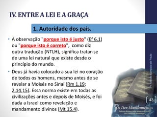 IV. ENTREA LEI E A GRAÇA
• A observação "porque isto é justo" (Ef 6.1)
ou "porque isto é correto", como diz
outra tradução (NTLH), significa tratar-se
de uma lei natural que existe desde o
princípio do mundo.
• Deus já havia colocado a sua lei no coração
de todos os homens, mesmo antes de se
revelar a Moisés no Sinai (Rm 1.19;
2.14,15). Essa norma existe em todas as
civilizações antes e depois de Moisés, e foi
dada a Israel como revelação e
mandamento divinos (Mt 15.4).
Pr.MoisésSampaiodePaula
43
1. Autoridade dos pais.
 