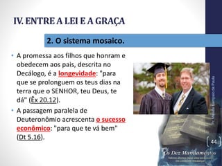 IV. ENTREA LEI E A GRAÇA
• A promessa aos filhos que honram e
obedecem aos pais, descrita no
Decálogo, é a longevidade: "para
que se prolonguem os teus dias na
terra que o SENHOR, teu Deus, te
dá" (Êx 20.12).
• A passagem paralela de
Deuteronômio acrescenta o sucesso
econômico: "para que te vá bem"
(Dt 5.16).
Pr.MoisésSampaiodePaula
44
2. O sistema mosaico.
 