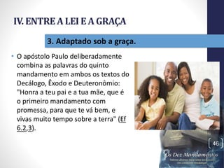 IV. ENTREA LEI E A GRAÇA
• O apóstolo Paulo deliberadamente
combina as palavras do quinto
mandamento em ambos os textos do
Decálogo, Êxodo e Deuteronômio:
"Honra a teu pai e a tua mãe, que é
o primeiro mandamento com
promessa, para que te vá bem, e
vivas muito tempo sobre a terra" (Ef
6.2,3).
Pr.MoisésSampaiodePaula
46
3. Adaptado sob a graça.
 