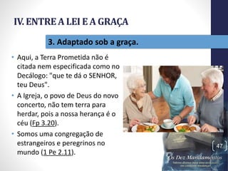 IV. ENTREA LEI E A GRAÇA
• Aqui, a Terra Prometida não é
citada nem especificada como no
Decálogo: "que te dá o SENHOR,
teu Deus".
• A Igreja, o povo de Deus do novo
concerto, não tem terra para
herdar, pois a nossa herança é o
céu (Fp 3.20).
• Somos uma congregação de
estrangeiros e peregrinos no
mundo (1 Pe 2.11).
Pr.MoisésSampaiodePaula
47
3. Adaptado sob a graça.
 