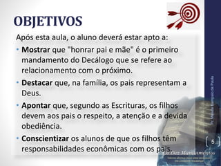 OBJETIVOS
Após esta aula, o aluno deverá estar apto a:
• Mostrar que "honrar pai e mãe" é o primeiro
mandamento do Decálogo que se refere ao
relacionamento com o próximo.
• Destacar que, na família, os pais representam a
Deus.
• Apontar que, segundo as Escrituras, os filhos
devem aos pais o respeito, a atenção e a devida
obediência.
• Conscientizar os alunos de que os filhos têm
responsabilidades econômicas com os pais.
Pr.MoisésSampaiodePaula
5
 