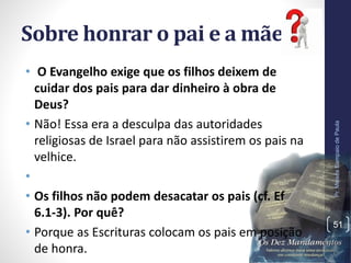 Sobre honrar o pai e a mãe:
• O Evangelho exige que os filhos deixem de
cuidar dos pais para dar dinheiro à obra de
Deus?
• Não! Essa era a desculpa das autoridades
religiosas de Israel para não assistirem os pais na
velhice.
•
• Os filhos não podem desacatar os pais (cf. Ef
6.1-3). Por quê?
• Porque as Escrituras colocam os pais em posição
de honra.
Pr.MoisésSampaiodePaula
51
 