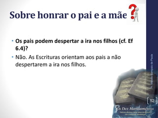 Sobre honrar o pai e a mãe:
• Os pais podem despertar a ira nos filhos (cf. Ef
6.4)?
• Não. As Escrituras orientam aos pais a não
despertarem a ira nos filhos.
Pr.MoisésSampaiodePaula
52
 