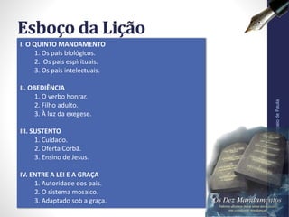 I. O QUINTO MANDAMENTO
1. Os pais biológicos.
2. Os pais espirituais.
3. Os pais intelectuais.
II. OBEDIÊNCIA
1. O verbo honrar.
2. Filho adulto.
3. À luz da exegese.
III. SUSTENTO
1. Cuidado.
2. Oferta Corbã.
3. Ensino de Jesus.
IV. ENTRE A LEI E A GRAÇA
1. Autoridade dos pais.
2. O sistema mosaico.
3. Adaptado sob a graça.
Esboço da Lição
Pr.MoisésSampaiodePaula
6
 