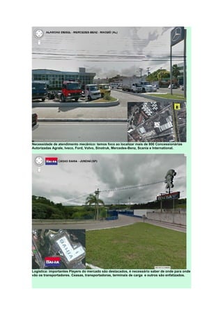 Necessidade de atendimento mecânico: temos foco ao localizar mais de 800 Concessionárias
Autorizadas Agrale, Iveco, Ford, Volvo, Sinotruk, Mercedes-Benz, Scania e International.
Logística: importantes Players do mercado são destacados, é necessário saber de onde para onde
vão os transportadores. Ceasas, transportadoras, terminais de carga e outros são enfatizados.
 