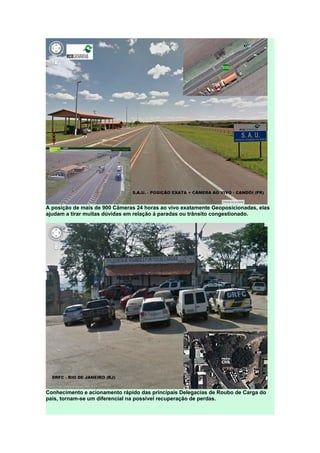 A posição de mais de 900 Câmeras 24 horas ao vivo exatamente Geoposicionadas, elas
ajudam a tirar muitas dúvidas em relação à paradas ou trânsito congestionado.
Conhecimento e acionamento rápido das principais Delegacias de Roubo de Carga do
país, tornam-se um diferencial na possível recuperação de perdas.
 