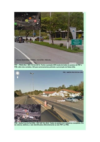 PRF – PIRAÍ (RJ) - BR-116 Km 227,5. Tenho a posição GPS exata de todos os postos de PRF e
PRE, além dos contatos. Útil para acionamentos policiais e prevenção de falsas blitz.
PRE - Santa Cruz do Sul (RS) - RST-287 Km 98,9. Todos os postos tem cadastros completos, Km
da rodovia, telefone, e são identificados diferentemente se são PRF ou PRE.
 