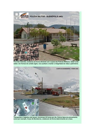 Fora das rodovias, contamos de forma eficiente com a ajuda das Polícias Militares. Saber onde
estão e ter formas de contato ágeis, nos auxiliam a manter a integridade de vidas e patrimônio.
Transportes e logística não param, funcionam 24 horas por dia. Outros tipos de acionamento,
como por exemplo, Corpo de Bombeiros, colaboram de forma determinante em crises.
 