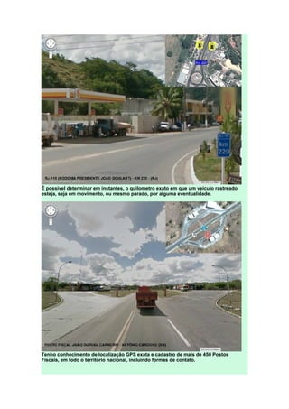 É possível determinar em instantes, o quilometro exato em que um veículo rastreado
esteja, seja em movimento, ou mesmo parado, por alguma eventualidade.
Tenho conhecimento de localização GPS exata e cadastro de mais de 450 Postos
Fiscais, em todo o território nacional, incluindo formas de contato.
 