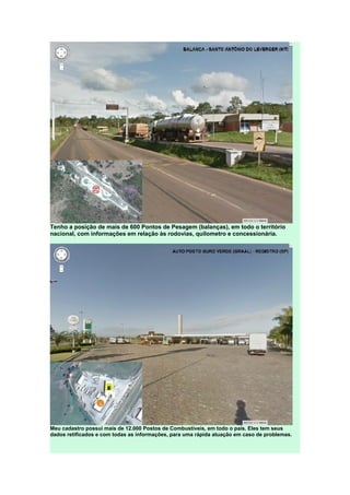 Tenho a posição de mais de 600 Pontos de Pesagem (balanças), em todo o território
nacional, com informações em relação às rodovias, quilometro e concessionária.
Meu cadastro possui mais de 12.000 Postos de Combustíveis, em todo o país. Eles tem seus
dados retificados e com todas as informações, para uma rápida atuação em caso de problemas.
 