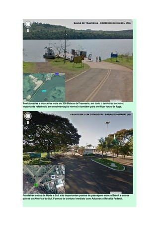 Posicionadas e marcadas mais de 300 Balsas deTravessia, em todo o território nacional.
Importante referência em movimentação normal e também para verificar rotas de fuga.
Fronteiras secas de Norte a Sul são importantes postos de passagem entre o Brasil e outros
países da América do Sul. Formas de contato imediato com Aduanas e Receita Federal.
 