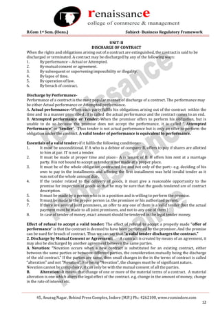B.Com 1st Sem. (Hons.) Subject- Business Regulatory Framework
45, Anurag Nagar, Behind Press Complex, Indore (M.P.) Ph.: 4262100, www.rccmindore.com
12
UNIT-II
DISCHARGE OF CONTRACT
When the rights and obligations arising out of a contract are extinguished, the contract is said to be
discharged or terminated. A contract may be discharged by any of the following ways:
1. By performance – Actual or Attempted.
2. By mutual consent or agreement.
3. By subsequent or supervening impossibility or illegality.
4. By lapse of time.
5. By operation of law.
6. By breach of contract.
Discharge by Performance-
Performance of a contract is the most popular manner of discharge of a contract. The performance may
be either Actual performance or Attempted performance.
A. Actual performance:-When each party fulfils his obligations arising out of the contract within the
time and in a manner prescribed , it is called the actual performance and the contract comes to an end.
B. Attempted performance or Tender:-When the promisor offers to perform his obligation, but is
unable to do so because the promise does not accept the performance, it is called ” Attempted
Performance” or “tender”. Thus tender is not actual performance but is only an offer to perform the
obligation under the contract. A valid tender of performance is equivalent to performance.
Essentials of a valid tender:-if it fulfils the following conditions:-
1. It must be unconditional. If A who is a debtor of company B, offers to pay if shares are allotted
to him at par. IT is not a tender.
2. It must be made at proper time and place:- A is tenant of B. H offers him rent at a marriage
party. B is not bound to accept as tender is not made at a proper place.
3. It must be of the whole obligation contracted for and not only of the part:- e.g. deciding of his
own to pay in the installments and offering the first installment was held invalid tender as it
was not of the whole amount due .
4. If the tender related to the delivery of goods, it must give a reasonable opportunity to the
promise for inspection of goods so that he may be sure that the goods tendered are of contract
description.
5. It must be made by a person who is in a position and is willing to perform the promise.
6. It must be made to the proper person i.e. the promisee or his authorized person.
7. If there are several joint promisees, an offer to any one of them is a valid tender (but the actual
payment must be made to all joint promisees, and not to any one of them.)
8. In case of tender of money, exact amount should be tendered in the legal tender money.
Effect of refusal to accept a valid tender: The effect of refusal to accept a properly made “offer of
performance” is that the contract is deemed to have been performed by the promisor. And the promise
can be sued for breach of contract. Thus we can say that “a valid tender discharges the contract.”
2. Discharge by Mutual Consent or Agreement: A contract is created by means of an agreement, it
may also be discharged by another agreement between the same parties.
A. Novation: “Novation occurs when a new contract is substituted for an existing contract, either
between the same parties or between different parties, the consideration mutually being the discharge
of the old contract.” If the parties are same, then small changes in the in the terms of contract is called
“alteration” and not “Novation”. For being “Novation”, the changes must be of significant nature.
Novation cannot be compulsory, it can only be with the mutual consent of all the parties.
B. Alteration:-It means that change of one or more of the material terms of a contract. A material
alteration is one which alters the legal effect of the contract. e.g. change in the amount of money, change
in the rate of interest etc.
 