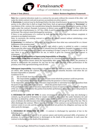 B.Com 1st Sem. (Hons.) Subject- Business Regulatory Framework
45, Anurag Nagar, Behind Press Complex, Indore (M.P.) Ph.: 4262100, www.rccmindore.com
13
Note that a material alteration made in a contract by one party without the consent of the other will
make the whole contract void and no person can maintain an action upon it.
C. Rescission. A contract may be discharged before the date of performance, by agreement between the
parties to the effect that it shall no longer bind them. Such an agreement amounts to “Rescission” or
cancellation of the contract, the consideration being the abandonment by the respective parties of their
rights under the contract. Example A promises to deliver some goods to B on say 14th Nov. 2006. But
before the date of performance i.e. 14th Nov. 2006, A and B mutually agree that the contract will not be
performed. The contract stand discharged by rescission.
If there is non performance of a contract by both the parties for a long time without complaint, it
amounts to an implied rescission.
Note: In rescission, the existing contract is cancelled by mutual consent without substituting a new
contract in its place.
D. Remission. It is defined as “Acceptance of lesser amount than what was contracted for or a lesser
fulfillment of the promise made”
E. Waiver. It means deliberate giving up of a right which a party is entitled to under a contract
whereupon the other party to the contract is released form his obligation. Example A promises to stitch
a Shirt for B if B sings a song in A’s party and accepting it B sings a song in A’s party. Then later on B
says there is no need to stitch shirt for me, to which A gives his consent. Thus the contract is
terminated.
3. Discharge by Subsequent or Supervening Impossibility or Illegality.
Impossibility at the time of contract. If you contract for something impossible, the agreement is void
ab initio the promisor knows about the impossibility after using reasonable efforts, the promisor is
bound to compensate the promisee for any loss he may suffer because of non performance of the
promise, even if the agreement being void ab initio
Subsequent impossibility. Impossibility is found out after the contract is made, “ A contract to do an
act which, after making the contract, becomes impossible or unlawful, becomes void when the act
becomes impossible or unlawful.”
Conditions for It…
(i) the act should have become impossible.
(ii) The impossibility should be by reason of some event which the promisor could not prevent.
(iii) the impossibility should not be self induced by the promisor or due to negligence.
To be impossible, it is sufficient that it becomes impracticable or extremely hazardous or useless from
the point of view of the object and purpose which the parties had in view,
If the performance of a contract becomes impossible by reason of supervening impossibility or illegality
of the act, it s logical to absolve the parties from further performance of it as they never did promise to
perform an impossibility.
4. DISCHARGE BY LAPSE OF TIME. In some circumstances, the laps of time may also discharge a
contacts, e.g. the period of limitation for simple contracts is three years the under limitation Act and
therefore on default by a debtor, if the creditor does not file a suit of recovery against him within three
years of default, the debt becomes time barred and the creditor will not get the help of the law. This in
effect discharges the contract. ‘Where times is of essence`, if the contract is not performed on time, the
contract comes to an end, and the party not at fault need not perform his obligation and may sue the
other party for damages.
5. DISCHARGE BY OPERATION OF LAW: - A contract is discharged by operation of law in the
following cases:-
(A) Death: Sometimes a contract is of a person nature and involves personal skills, of promiser, of
promisor, In such cases the contract is discharged on the death of the promisor. In such cases the
contract is discharged on the death of the promisor.
 