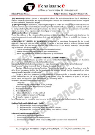B.Com 1st Sem. (Hons.) Subject- Business Regulatory Framework
45, Anurag Nagar, Behind Press Complex, Indore (M.P.) Ph.: 4262100, www.rccmindore.com
14
(B) Insolvency: When a person is adjudged in solvent the he is released from his all liabilities in
current order of adjudication. His rights (Assets) and liabilities are transferred to the official assignee
or official receiver, on the case may be.
(C) Merger of rights: Sometimes, inferior right of a person under the some or other contract, in such a
case the inferior, right is vanished and is not required to be enforced, Foe example an ordinary debt can
be merged. In to rights, of ownership in such case the inferior right need not to be enforced because this
right have merge in to a superior right of mortgage or ownership.
(D) Loss of evidence of contract:-
There the evidence of the existence of the contract is lost or vanished. The contract is discharged for
example document of contract is lost or destroyed and not other evidence is available the contract is
discharged.
6.DISCHARGE BY BREACH OF CONTRACT:- A contract is sometimes discharged, by its breach
generally, Breach of contract means refused. Or future of any one party to perform his contractual
obligation under the contract specifically a breach of contract occurs when a party to a contract does
any of the other following things.
(1) Fails or refuses to perform his obligation under the contract.
(2) Disable himself from performing his past of the contract.
(3) Maker the performance of contract impossible by his own acts.
INDEMNITY AND GUARANTEE CONTROL
The contract of indemnity and guarantee are special kinds of contracts. These contract are therefore
also required to fulfill all the essential of a valid contract.
Indemnity Contract: Indemnity contract is a type of contingent contract. The term ‘Indemnity`
Simply means ‘Making Somebody Safe` or ‘Paying Somebody back`.
Section 124 of contract Act defines that ‘‘A contract by which one party. Promises to save the
other from loss caused to him by the conduct of the promise himself by the conduct of any other
person, is called a conduct of indemnity”.
The party who gives indemnity or who promises to compensate for or to make good the loss, is
called. Indemnifier and the party for whose protection or safety the indemnity is given or the party
whose loss is made good is called ‘Indemnified’ or ‘indemnity holder’.
Important features of an indemnity contract –
1. Two party.
2. Promises for pay compensation of loss/damage.
3. Loss/damage may be the own or other person.
4. Creation of liabilities.
5. It must be faith.
6. All essential features of valid contract.
7. Compensation for actual loss/damage.
8. It may be express or implied.
Loss/damage may be caused by some event, or accident, or some natural phenomenon or disaster.
Rights of Indemnified (Indemnity-Holder) –
1. Rights to claim for all damages/losses.
2. Rights to claim for all costs which is related to contract.
3. Rights to claim for all sums which his may have paid for contract.
Liabilities/Duties of Indemnified –
1. Liabilities to pay all damages/losses.
2. Liabilities to pay all costs related to contract.
3. Liabilities to pay all sum which is received by sell for contract from indemnified.
 
