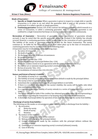 B.Com 1st Sem. (Hons.) Subject- Business Regulatory Framework
45, Anurag Nagar, Behind Press Complex, Indore (M.P.) Ph.: 4262100, www.rccmindore.com
16
Kinds of Guarantee –
1. Specific or Simple Guarantee: When a guarantee is given in respect to a single debt or specific
transaction is to come to an end when the guarantee debt is paid or the promise is duly
performed. It is called a specific or simple guarantee.
2. Continuing guarantee: Section 129, of the contract Act defines a guarantee which towards to a
series of transaction, is called a continuing guarantee, thus, a continuing guarantee is not
confined to a single transaction but keeps on moving to several transaction continuously.
Revocation of Guarantee – Revocation of guarantee means cancellation of guarantee already
accrued, it may be noted that the specific guarantee cannot be revoked if the liability has already
secured. However a continuing guarantee can be revoked and on the revocation of such a guarantee.
The liability of the surely or guarantor comes to an end for the future transaction. The surety
continues to be liable for the transactions which have taken place up to the time of revocation. A
continuing guarantee may be revoked in any of the following ways-
A Guarantee may be revoked in any of the following ways-
1. By notice of revocation.
2. By death of surely.
3. By discharge of surely in various circumstances
A. By novation (Sec.62)
B. By variance in terms (Sec. 133)
C. By release/discharge of principal Debtor (Sec.-134)
D. When the creditor events in to an agreement with the principal debtors (Sec.13..)
E. By creditor act or omission impairing surety’s eventual remedy (Sec. 139)
F. By loss of security “(Sec. 141)
G. By invalidation of contract (Sec.142,143,144)
Nature and Extent of Surety’s Liability –
1. The liability of surety is co- extensive.
2. The liability of surety arises the same moment when default is made by the principal debtor.
3. The surety is free to restrict limit his liability.
4. Sometimes the surely is liable though the principal debtors is not liable.
5. If there is a condition precedent for the surety’s liability; the surety will be liable, only when
that condition is fulfilled first.
6. In a continuing guarantee liability of surety extends to a series of transaction over a period of
time.
7. The surely will not be liable if the creditor has obtained guarantee either by misrepresenting a
material fact regarding the transaction or by keeping silence to material circumstances.
8. A discharge of principal debtor by operation of law does not discharge the surely from liability.
Discharge of surety from liability –
The following are the modes or circumstances under which a surety is discharge from his liability –
1. By revocation
a) Notice by surety
b) Death of surety
c) Notation.
2. By conduct of the creditor
a) Variance (change) in terms of the contract
b) Release or discharge or the principal debtor.
c) Certain arrangements made by the creditors with the principal debtors without the
consent of surety,
d) Creditors act or omission impairing surety’s eventual (ultimate) remedy.
e) Loss of security.
 