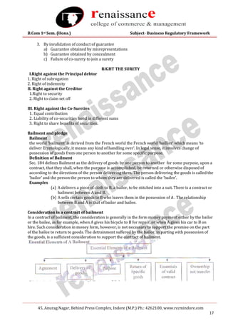 B.Com 1st Sem. (Hons.) Subject- Business Regulatory Framework
45, Anurag Nagar, Behind Press Complex, Indore (M.P.) Ph.: 4262100, www.rccmindore.com
17
3. By invalidation of conduct of guarantee
a) Guarantee obtained by misrepresentations
b) Guarantee obtained by concealment
c) Failure of co-surety to join a surety
RIGHT THE SURETY
I.Right against the Principal debtor
1. Right of subrogation
2. Right of indemnity
II. Right against the Creditor
1.Right to security
2. Right to claim set off
III. Right against the Co-Sureties
1. Equal contribution
2. Liability of co-securities bond in different sums
3. Right to share benefits of securities.
Bailment and pledge
Bailment
the world ‘bailment’ is derived from the French world the French world ‘baillier’ which means ‘to
deliver Etymologically, it means any kind of handling over’. In legal sense, it involves change of
possession of goods from one person to another for some specific purpose.
Definition of Bailment
Sec. 184 defines Bailment as the delivery of goods by one person to another for some purpose, upon a
contract, that they shall, when the purpose is accomplished, be returned or otherwise disposed of
according to the directions of the person delivering them. The person delivering the goods is called the
‘bailor’ and the person the person to whom they are delivered is called the ‘bailee’.
Examples
(a) A delivers a piece of cloth to B, a bailor, to be stitched into a suit. There is a contract or
bailment between A and B.
(b) A sells certain goods to B who leaves them in the possession of A . The relationship
between B and A is that of bailor and bailee.
Consideration in a contract of bailment
In a contract of bailment, the consideration is generally in the form money payment either by the bailor
or the bailee, as for example, when A gives his bicycle to B for repair, or when A gives his car to B on
hire. Such consideration in money form, however, is not necessary to support the promise on the part
of the bailee to return to goods. The detrainment suffered by the bailor, in parting with possession of
the goods, is a sufficient consideration to support the contract of bailment.
 