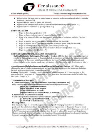 B.Com 1st Sem. (Hons.) Subject- Business Regulatory Framework
45, Anurag Nagar, Behind Press Complex, Indore (M.P.) Ph.: 4262100, www.rccmindore.com
19
 Right to claim the separation of goods in case of unauthorized mixture of goods which cannot be
separated [Section 157]
 Right to demand return of goods [Section 160]
 Right to claim compensation in case of unauthorized retention of goods [Section 161]
 Right to demand accretions to goods[Section 163]
RIGHTS OF A BAILEE
 Right to claim damage [Section 150]
 Right to claim reimbursement of expenses [Section 158]
 Right to be indemnified in case of premature termination of gratuitous bailment [Section
159]
 Right to recover loss in case of bailor‘s defective title [Section 164]
 Right to recover loss in case of bailor‘s refusal to take the goods back [Section 164]
 Right to deliver goods to any one of the joint bailors [Section 165]
 Right to deliver goods to bailor in case of bailor‘s defective title [Section 166]
 Right to particulars lien [Section 170]
RIGHTS OF BAILOR AND BAILEE AGAINST WRONGDOERS
Rights of Bailor and Bailee against Wrongdoer [Section 180] If a third party wrongfully deprives
a bailee of the use or possession of the goods bailed, or does them any injury, the bailee is entitled to
such remedies as the owner might have used in the like case if no bailment had been made; and
either the bailor or the baiolee may bring a suit against a third person for such deprivation or injury.
Apportionment of Relief or Compensation Obtained by Such Suits [Section 181] Whatever is
obtained by way of relief or compensation in any such suit shall, as between the bailor and the bailee,
be dealt with according to their respective interests.
Example X delivered a TV to Y for repairs. Z forcefully takes possession of TV from Y‘s shop. In this
case, either X or Y may sue Z. If Y files the suit, he shall hand over the amount received after deducting
his repairs charges to X.
TERMINATION OF BAILMENT
I. Termination of every Contract of Bailment (whether Gratuitous or not)
Every contract of bailment comes to end under the following circumstances:
(a) On the Expiry of Fixed Period
(b) On fulfillment of the Purpose
(c) Inconsistent Use of Goods
(d) Destruction of the subject Matter of Bailment
II. Termination of Gratuitous Bailment
A contract of gratuitous bailment is terminated in the following circumstances also.
(a) Before the Expiry of fixed Period
(b) On Death of Bailor/Bailee
Meaning of Lien
Lien means the right of a person having possession of goods belonging to another to retain those
goods until the satisfaction of sum claimed by the person in possession of the goods. If may be noted
thet the possession of goods must be lawful and continuous. For example, X took Y’s godown on rent of
Rs.5,000 p.m on an agreement that X cat at any time deposit or take out his goods from the godown.
After six months, X stopped paying the rent. Y auctioned X’s goods and claimed lien. Y cannot claim lien
because it was agreed that X can take out his goods whenever he wanted.
 