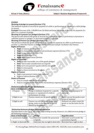 B.Com 1st Sem. (Hons.) Subject- Business Regulatory Framework
45, Anurag Nagar, Behind Press Complex, Indore (M.P.) Ph.: 4262100, www.rccmindore.com
21
PLEDGE
Meaning of pledge (or pawn) [Section 172]
The bailment of goods as security for payment of a debt or performance of a premise is called pledge
(or pawn).
Example X borrows of Rs. 1,00,000 from Citi Bank and keeps his shares as security for payment of a
debt. It is a contract of pledge.
Meaning of A pawner (or pledgor) [Section 172)
The person who delivers the goods as security for payment of a debt or performance of promise is
called the pawnor or pledgor. In aforesaid example X is pawnor
Meaning of Pawnee (or pledge) [Section 172)
The person to whom the goods are delivered as security for payment of a debt or performance of
promise is called the Pawnee or Pledgee. In the aforesaid example. Citi Bank is the Pawnee.
Rights of Pawnee
 Right of retainer [Section 173]
 Right to claim reimbursement of extraordinary expenses [Section 173]
 Right to sue pawnor [Section 176]
 Right to sell [Section 176]
 Right against true owner [Section
Rights of a Pawnee
 Duty to take reasonable care of the goods pledged
 Duty not to make unauthorized use of goods
 Duty not to mix pawnor’s goods with his own goods
 Duty to return goods
 Duty to return accretion to the goods
Rights of Pawnor
 Right to get pawnee’s duties duly enforced
 Right to redeem [Section 177]
Duties of Pawnor
 Duty to comply with the terms of pledge
 Duty to compensate the Pawnee for extraordinary expenses [Section 185]
Distinction between Pledge and Bailment
Basic of distinction Pledge Bailment
1.Purpose Pledge is bailment of goods for a specific
purpose i.e. repayment of a debt or
performance of a duty.
Bailment is for a purpose of
any kind
2.Right to use Pawnee cannot use the goods pledged Bailee can use the goods as per
terms of bailment
3.Right to sell Pawnee can sell the goods pledge after
giving notice to the pawnor in case of
default by the pawnor.
Bailment can either retain the
goods or sue the bailor for his
dues.
Distinction between pledges and Hypothecation
Hypothecation is also one of the modes of providing security. However, it is different from pledge in
the following respects:
Basic of distinction Pledge Hypothecation
1. possession of goods Borrower transfer the possession
of goods.
Borrower is not transfer the
possession of goods.
2. Right to deal with the Borrower has no right to deal with Borrower has a right to deal
 