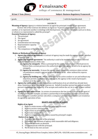 B.Com 1st Sem. (Hons.) Subject- Business Regulatory Framework
45, Anurag Nagar, Behind Press Complex, Indore (M.P.) Ph.: 4262100, www.rccmindore.com
22
goods. the goods pledged. with the hypothecated.
A G E N C Y
Meaning of Agency: Agency is relation between an agent his principal created by an agreement.
Section 182 of the Contract Act defines an Agent as ‘‘A person employed to do any act for
another, or to represent another in dealings with third persons. The person for whom such act is done,
or whom is so represented is called the principal”.
Essential Features of Agency
1. The principal
2. The agent
3. An agreement
4. Consideration not necessary
5. Representative capacity
6. Good faith
7. The competence of the principal
Modes or Methods or Creation of Agency
1. Agency by express agreement: A contract of agency may be made by express words, whether
written or oral.
2. Agency by implied agreement: ‘‘An authority is said to be implied when it is to be inferred
from the circumstances of the case.
(a) Agency by estoppels : When a principal by his conduct or act cause a third person to
believe that a certain person is his authorized agent the agency is aid to be an agency by
estoppels.
(b) Agency by necessity : It mean the agency which comes into existence when certain
circumstances compel a person to act as an agent for an other without his express
authority.
(c) Agency by holding out : When a principal by his active conduct or act and without any
objection permits another to act as his agent, the agency is the result of principal’s
conduct as to the agent.
3. Agency by ratification : Ratification means confirmation of an act which has already been
done. Sometimes, an act is done by a person on behalf of another person but without another
person’s knowledge and authority. If he accepts and confirm the act, he is said to have ratified
it.
4. Agency by operation of law : In certain circumstances the law treats a person as an agent of
another person. For example, (a) when a partnership is formed, every partner automatically
becomes agent o another partner. (b) when a company is formed its promoters are treated as
its agents by operation of law.
RIGHTS AND DUTIES OF AGENT
Rights of an Agent
1. Right to retain money received on principal’s account.
2. Right to receive remuneration.
3. Right of lien on principal’s property.
4. Right to be indemnified.
5. Right to compensation for injury caused by principal’s neglet.
Duties of an Agent
1. To follow the direction of the principal.
2. To conduct the business of agency with reasonable skill and diligence.
3. To render accounts on demand
4. To communicate with the principal.
5. Not to deal on his own account
 