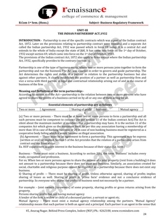 B.Com 1st Sem. (Hons.) Subject- Business Regulatory Framework
45, Anurag Nagar, Behind Press Complex, Indore (M.P.) Ph.: 4262100, www.rccmindore.com
24
UNIT-III
THE INDIAN PARTNERSHIP ACT,1932
INTRODUCTION:- Partnership is one of the specific contracts which was a part of the Indian contract
Act, 1872. Later on the provisions relating to partnership contract were repealed and a separate Act
called the Indian partnership Act, 1932 was passed which in force till today. It is a central Act and
extends to the whole of India except the state of J&K. It has come into force on the 1st day of October,
1932 except section 69, which came into force on the 1st day of October, 1933.
The provisions of the Indian contract Act, 1872 also apply to firms except where the Indian partnership
Act, 1932, specifically provides to the contrary (section 3).
Partnership is one of the type of business entity, where two or more persons joins together to form the
partnership and run the business. The Act was enacted in order to govern and guide partnership. The
Act determines the rights and duties of a partner in relation to the partnership business but also
against other partners. It clearly establishes the position of a partner as well as partnership firm and
vice a versa with third parties, in legal and contractual relationship arising out of and in the course of
business of the firm
Meaning and Definition of the term partnership:-
According to section 4 of the Act—partnership is the relation between two or more persons who have
agreed to share the profits of a business carried on by all or any one of them acting for all.
Essential elements of partnership are as follows
Two or more Agreement Sharing of profit Business Mutual agency
4
(a) Two or more persons: - There must be at least two or more persons to form a partnership and all
such persons must be competent to contract (As per section 11 of the Indian contract Act).The Act is
silent about the maximum number of members that a partnership may have. It is the section 11 of the
companies Act which gives us the maximum limit. As per this any association having a membership of
more than 10 in case of Banking business or 20 in case of non banking business must be registered as a
cooperative body failing which it would become an illegal association.
(b) Agreement: -- There must be an agreement to form a partnership. This agreement may be express
(written or oral) or implied. Section 5 of the Act provides that the relation of a partnership arises from
contract and not from status.
Ex. HUF coparceners acquire interest in the business because of their status (i.e. birth)
Business: - There must exist a business. According to section 2(b), the term ‘Business’ includes every
trade, occupation and profession.
For ex. When two or more persons agrees to share the income of a joint property (rent from a building) it does
not amount to a partnership because there does not exist any business. Similarly, an association created for
social, charitable and religious purpose cannot be regarded as a partnership because there does not exist any
business.
© Sharing of profit: -- There must be sharing of profit. Unless otherwise agreed, sharing of profits implies
sharing of losses as well. Sharing of profit is ‘prima facie’ evidence and not a conclusive evidence of
partnership. So everyone who shares the profits of business need not necessarily be a partner.
For example: - Joint owners (co-owners) of some property, sharing profits or gross returns arising from the
property.
Persons sharing profits but not having mutual agency
A lender of the firm, a widow or child of a deceased partner, a servant or agent etc.
Mutual Agency: - There must exist a mutual agency relationship among the partners. ‘Mutual Agency’
relationship means that each partner is both an agent and a principal. Each partner is an agent in the sense that
 