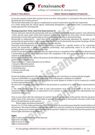 B.Com 1st Sem. (Hons.) Subject- Business Regulatory Framework
45, Anurag Nagar, Behind Press Complex, Indore (M.P.) Ph.: 4262100, www.rccmindore.com
25
he has the capacity to bind other partners by his acts done. Each partner is a principal in the sense that he is
bound by the acts of other partners
The mutual relationship of an agency is emphasized in section 4 and section 18 of the Act respectively.
It is worth noting that the mutual agency relationship distinguishes a partnership from co-ownership and
simple agreement for sharing profit.
Meaning of partner’,‘Firm’, And; Firm Name’(section 4)
Persons who have entered into partnership with one another are called individually ‘partners’ and collectively
‘a firm; and the name under which their business is carried on is called the ‘firm name’. On the duration of
partnership it can be either partnership at will or particular partnership or fixed partnership.
Partnership at will(section7):- when there is no provision in partnership agreement for duration of the
partnership, the partnership is called’ partnership at will’. It can be dissolved by any partner by giving a Notice
in writing to all other partners of his intention to dissolve the firm.
Particular partnership(section 8) :when a partnership is formed for a specific venture or for a particular
period, the partnership is called a ‘ particular partnership’. Such partnership comes to an end on the
completion of the venture or on the expiry of the
period. If such partnership is continued after the expiry of term or completion of the venture, it is deemed to be
a partnership at will. It can be dissolved before the completion of the term or venture only by the mutual
consent of all the partners.
Partnership for a fixed term:- Where the partners fix the definite period or duration of partnership, it is called a
partnership for a fixed period.
Types of partners:- Types of partners are as follows
1. Actual or ostensible partner
2. Sleeping or dormant partner.
3. Nominal partner.
4. Partner in profit only.
5. Sub-partner.
Partner by holding out(section 28):- partnership by holding out is also known as partnership by estopple.
A person is held liable as a partner by holding out if the following two conditions are fulfilled:-
1. He must have represented himself to be a partner by words spoken or written or by his conduct (it is called
as active representation), or
He must have knowingly permitted himself to be presented as a partner (it is called as tacit representation),
and
2. The other person acting on the faith of such representation must have given credit to the firm. It is
immaterial whether the person so represented to be a partner, is aware or not that the representation has
reached the other person.
Even in cases where after the retirement of a partner the firm uses the name of the partner who has not given
public notice of his retirement, is held liable on grounds of holding out to third parties who give credit to the
firm on the faith that he is still a partner.
Mutual rights and Duties of partners
Section 9 to 17 of the Indian partnership Act, 1932 lays down the provisions governing the mutual relations of
the partners. The mutual relations of the partners of the firm come into existence by an agreement between the
partners, giving rise to mutual rights and duties of the partners. Subject to a contract between the partners the
mutual rights and duties are as follows:--
Rights
Right to take part in the conduct of the business.
Right to be consulted.
Right of access to books .
Right to remuneration.
 