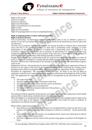 B.Com 1st Sem. (Hons.) Subject- Business Regulatory Framework
45, Anurag Nagar, Behind Press Complex, Indore (M.P.) Ph.: 4262100, www.rccmindore.com
26
Right to share profit.
Interest on capital.
Interest on advances.
Right to be Indemnified.
Right to stop admission of a new partner.
Right to retire.
Right not to be expelled.
Right of out going partner to carry on competing business.
Right of outgoing partner to share subsequent profits
Right to dissolve the firm.
Test of partnership:- In determining whether a partnership exists or not, or, whether a person is a
partner or not, the real relation between the parties as shown by all relevant facts, must be taken into
consideration.
The joint use of property, commonly in business, for sharing of profits is evidence that a partnership
exists. But this is not conclusive evidence to show that a partnership exists. Likewise, an active
participation in the conduct of business is evident that a partnership exists. But again, it is not
conclusive evidence to establish the fact of existence of partnership. For example, a servant may
manage the affairs of a firm. Yet he is not a partner. In the same way, a joint venture having no object of
profit sharing is not a partnership, while sharing of profits is evidence,
though not conclusive, that a partnership exists. So, section 6 laws down that the receipt of a share of
profit, or a payment contingent or varying with the profits does not itself make the recipient a partner.
Therefore, the true test of partnership is not sharing of profit, but whether the relationship of agency
exists or not.
Registration of Firms:- The partnership Act does not provide for the compulsory registration of firms. It
has left it to the option of the firms to get themselves registered. But indirectly, by creating certain
disabilities from which an unregistered firm suffers, it has made the registration of firms compulsory.
Procedure for registration:- The registration of the firm may be made at any time by filing an
application in the form of a statement, giving the necessary information to the Registrar of Firms of the
area. The application for registration of a firm shall be accompanied by the prescribed fee. It shall
state:-
 The name of the firm;
 The place or the principal place of business of the firm;
 The names of other places where the firm carries on business;
 The date when each partner joined the firm;
 The names in full and permanent addresses of the partners;
 The duration of the firm.
The statement shall be signed by all the partners or by their agents specially authorized on their behalf
(section 58(1). It shall also be verified by them in the prescribed manner.
When the Registrar is satisfied that the above provisions have been duly complied with, he shall record
an entry of the same in the Register of Firms. He shall then issue under his hand a certificate of
registration. It is effective from the date of issue.
Effects of Non-registration(section 69):-
 Suits between partners and firms- A partner of a unregistered firm cannot sue the firm or any
partners of the firm to enforce a right arising fron a contract or conferred by the partnership
act.
 Suits between firms and third parties- An unregistered firm cannot sue a third party to enforce
a right arising from a contract until—
 The firm is registered and the names of the persons suing appear as partners in the Register of
firms.
 