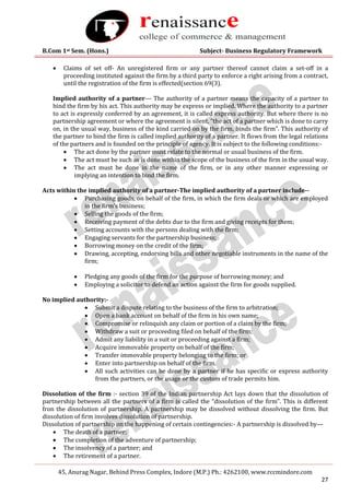 B.Com 1st Sem. (Hons.) Subject- Business Regulatory Framework
45, Anurag Nagar, Behind Press Complex, Indore (M.P.) Ph.: 4262100, www.rccmindore.com
27
 Claims of set off- An unregistered firm or any partner thereof cannot claim a set-off in a
proceeding instituted against the firm by a third party to enforce a right arising from a contract,
until the registration of the firm is effected(section 69(3).
Implied authority of a partner— The authority of a partner means the capacity of a partner to
bind the firm by his act. This authority may be express or implied. Where the authority to a partner
to act is expressly conferred by an agreement, it is called express authority. But where there is no
partnership agreement or where the agreement is silent, “the act of a partner which is done to carry
on, in the usual way, business of the kind carried on by the firm, binds the firm”. This authority of
the partner to bind the firm is called implied authority of a partner. It flows from the legal relations
of the partners and is founded on the principle of agency. It is subject to the following conditions:-
 The act done by the partner must relate to the normal or usual business of the firm.
 The act must be such as is done within the scope of the business of the firm in the usual way.
 The act must be done in the name of the firm, or in any other manner expressing or
implying an intention to bind the firm.
Acts within the implied authority of a partner-The implied authority of a partner include--
 Purchasing goods, on behalf of the firm, in which the firm deals or which are employed
in the firm’s business;
 Selling the goods of the firm;
 Receiving payment of the debts due to the firm and giving receipts for them;
 Setting accounts with the persons dealing with the firm;
 Engaging servants for the partnership business;
 Borrowing money on the credit of the firm;
 Drawing, accepting, endorsing bills and other negotiable instruments in the name of the
firm;
 Pledging any goods of the firm for the purpose of borrowing money; and
 Employing a solicitor to defend an action against the firm for goods supplied.
No implied authority:-
 Submit a dispute relating to the business of the firm to arbitration;
 Open a bank account on behalf of the firm in his own name;
 Compromise or relinquish any claim or portion of a claim by the firm;
 Withdraw a suit or proceeding filed on behalf of the firm;
 Admit any liability in a suit or proceeding against a firm;
 Acquire immovable property on behalf of the firm;
 Transfer immovable property belonging to the firm; or
 Enter into partnership on behalf of the firm.
 All such activities can be done by a partner if he has specific or express authority
from the partners, or the usage or the custom of trade permits him.
Dissolution of the firm :- section 39 of the Indian partnership Act lays down that the dissolution of
partnership between all the partners of a firm is called the “dissolution of the firm”. This is different
fron the dissolution of partnership. A partnership may be dissolved without dissolving the firm. But
dissolution of firm involves dissolution of partnership.
Dissolution of partnership on the happening of certain contingencies:- A partnership is dissolved by—
 The death of a partner;
 The completion of the adventure of partnership;
 The insolvency of a partner; and
 The retirement of a partner.
 