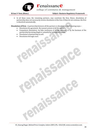 B.Com 1st Sem. (Hons.) Subject- Business Regulatory Framework
45, Anurag Nagar, Behind Press Complex, Indore (M.P.) Ph.: 4262100, www.rccmindore.com
28
 In all these cases, the remaining partners, may constitute the firm. Hence, dissolution of
partnership does not necessarily involve dissolution of the firm. If they do not continue, the firm
is dissolved automatically.
Dissolution of Firm :-A partnership between all the partners is dissolved in the following ways—
 Dissolution by agreement- By mutual consent of all the partners.
 Compulsory dissolution- by bthe insolvency of all the partners, or by the business of the
partnership becoming illegal or unlawful by subsequent events.
 Dissolution of partnership at will.
 Dissolution through court.
 