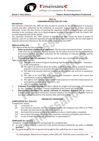 B.Com 1st Sem. (Hons.) Subject- Business Regulatory Framework
45, Anurag Nagar, Behind Press Complex, Indore (M.P.) Ph.: 4262100, www.rccmindore.com
29
UNIT-IV
CONSUMER PROTECTION ACT 1986
Introduction
The Consumer Protection Act, 1986 has been enacted to provide for the establishment of consumer
councils and other authorities for the settlement of consumers’ disputes and for matters connected
therewith. In fact, the basic motive of enacting this important Act is to provide cheaper and speedy
remedies to the consumers who are in disadvantageous position in comparison with the traders who
are well organised and rule the market.
The Consumer Protection Act, 1986’ extends to the whole of India except the State of Jammu &
Kashmir, and save as otherwise expressly provided by the Central Government, this Act shall apply to
all goods and services [Section 1]. The Act has come into force on 15.4.1987*
Objects of the Act
The objects of the Act are as follows:
1. Better protection of interests of consumers. The Act seeks to provide for better protection
of the interests of consumers. For that purpose, the Act makes provision for the establishment
of Consumer Councils and other authorities for the settlement of consumer disputes and for
matters connected therewith.
2. Protection of rights of consumers. The Act seeks, inter alia, to promote and protect the
rights of consumers such as—
a) The right to be protected against marketing of goods or services which are hazardous
to life and property ;
b) The right to be informed about the quality, quantity, potency, purity, standard and price
of goods or services so as to protect the consumers against unfair trade practices ;
c) The right to be assured, wherever possible, access to goods and services at competitive
prices ;
d) The right to be heard and to be assured that consumers' interest will receive due
consideration at appropriate forums ;
e) The right to seek redressal against unfair trade practices or restrictive trade practices or
unscrupulous exploitation of consumers ; and
f) right to consumer education.
3. Consumer Protection Councils. The above objects are sought to be) promoted and protected
by the Consumer Protection Councils established at the Central and State levels.
4. Quasi-Judicial machinery for speedy redressal of consumer disputes. The Act seeks to
provide speedy and simple redressal to consumer disputes. For this purpose, there has been set
up a quasi-judicial machinery at the district, State and Central levels.
IMPORTANT DEFINITION
COMPLAINANT Sec. 2(1) (13)
“Complainant” means-
(i) a consumer; or
(ii) any voluntary consumer association registered under the Companies Act, 1956 (1 of 1956).
Or under any other law for the time being in force; or
(iii) the Central Government or any State Government, who or which makes a complaint;
(iv) one or more consumers, where there are numerous consumers having the same interest
(v) in case of death of a consumer, his legal heir or representative*”
COMPLAINT Sec. 2(1) (C)
“Complaint” means any allegation in writing made by a complaint that-
(i) an unfair trade practice or a restrictive trade practice has been adopted by any trader; or service
provider*
(ii) the goods bought by him or agreed to be bought by him; sufferfrom one or more defect;
 