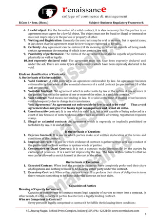 B.Com 1st Sem. (Hons.) Subject- Business Regulatory Framework
45, Anurag Nagar, Behind Press Complex, Indore (M.P.) Ph.: 4262100, www.rccmindore.com
3
6. Lawful object: For the formation of a valid contract, it is also necessary that the parties to an
agreement must agree for a lawful object. The object must not be fraud or illegal or immoral or
must not imply injury to the person or property of other.
7. Writing and Registration: Generally the contracts may be oral or written. But in special cases,
it lays down that the agreement must be in writing or registered to be valid.
8. Certainty: Any agreement can be enforced if its meaning is certain or capable of being made
certain agreements the meaning of which is not certain, are void.
9. Possibility of performance: The terms of the agreement must also be capable of performance
physically as well as legally.
10. Not expressly declared void: The agreement must not have been expressly declared void
under the act. There are some types of agreements which have been expressly declared to be
void.
Kinds or classification of Contracts
A. On the basis of Enforceability
1. Valid Contract: A valid contract is an agreement enforceable by law. An agreement becomes
enforceable by law when all the essential elements of a valid contract (as per section 10 of the
act) are present.
2. Voidable Contract: “An agreement which is enforceable by law at the option of one or more of
the parties, but not at the option of one or more of the other, is a voidable contract.”
3. Void Contract: Void means not binding in law. It is valid at the time of making it but becomes
void subsequently due to change in circumstances.
Void Agreement:” An agreement not enforceable by law is said to be void” Thus a void
agreement does not give rise to any legal consequences and is void ab initio.
4. Unenforceable contract: It is one which is valid in it, but is not capable of being enforced in a
court of law because of some technical defect such as absence of writing, registration requisite
stamp.
5. Illegal or unlawful contract: An agreement which is expressly or impliedly prohibited or
forbidden by law. It is void ab initio.
B. On the basis of Creation:
1. Express Contract: It is one in which parties make oral written declaration of the terms and
conditions of the contract.
2. Implied Contract: It is one in which evidence of contract is gathered from acts and conduct of
the parties and not from written or spoken words of parties.
3. Constructive or Quasi Contract: It is not a contract made intentionally by the parties by
exchange of promises. It is a contract imposed by the law. The basis of this contract is that no
one can be allowed to enrich himself at the cost of the other.
On the basis of Execution
1. Executed Contract: When both the parties to a contract have completely performed their share
of obligations and nothing remains to be done by either party under the contract.
2. Executory Contract: When either parties have still to perform their share of obligation in to or
there remains something to be done under the contract on both sides.
Capacities of Parties
Meaning of Capacity to Contract
Capacity or competence to contract means legal capacity of parties to enter into a contract. In
other words, it is the capacity of parties to enter into a legally binding contract.
Who are Competent to Contract?
Every person is legally competent to contract if he fulfills the following three condition :
 