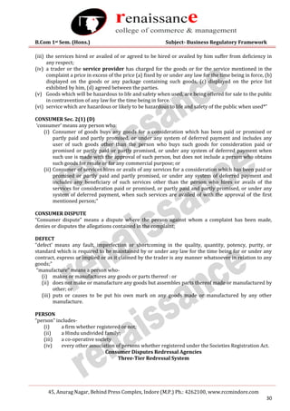 B.Com 1st Sem. (Hons.) Subject- Business Regulatory Framework
45, Anurag Nagar, Behind Press Complex, Indore (M.P.) Ph.: 4262100, www.rccmindore.com
30
(iii) the services hired or availed of or agreed to be hired or availed by him suffer from deficiency in
any respect;
(iv) a trader or the service provider has charged for the goods or for the service mentioned in the
complaint a price in excess of the price (a) fixed by or under any law for the time being in force, (b)
displayed on the goods or any package containing such goods, (c) displayed on the price list
exhibited by him, (d) agreed between the parties.
(v) Goods which will be hazardous to life and safety when used, are being offered for sale to the public
in contravention of any law for the time being in force.
(vi) service which are hazardous or likely to be hazardous to life and safety of the public when used*”
CONSUMER Sec. 2(1) (D)
‘consumer’ means any person who:
(i) Consumer of goods buys any goods for a consideration which has been paid or promised or
partly paid and partly promised, or under any system of deferred payment and includes any
user of such goods other than the person who buys such goods for consideration paid or
promised or partly paid or partly promised, or under any system of deferred payment when
such use is made with the approval of such person, but does not include a person who obtains
such goods for resale or for any commercial purpose; or
(ii) Consumer of services hires or avails of any services for a consideration which has been paid or
promised or partly paid and partly promised, or under any system of deferred payment and
includes any beneficiary of such services other than the person who hires or avails of the
services for consideration paid or promised, or partly paid and partly promised, or under any
system of deferred payment, when such services are availed of with the approval of the first
mentioned person;”
CONSUMER DISPUTE
“Consumer dispute” means a dispute where the person against whom a complaint has been made,
denies or disputes the allegations contained in the complaint;
DEFECT
“defect’ means any fault, imperfection or shortcoming in the quality, quantity, potency, purity, or
standard which is required to be maintained by or under any law for the time being for or under any
contract, express or implied or as it claimed by the trader is any manner whatsoever in relation to any
goods;”
“manufacture” means a person who-
(i) makes or manufactures any goods or parts thereof : or
(ii) does not make or manufacture any goods but assembles parts thereof made or manufactured by
other; or
(iii) puts or causes to be put his own mark on any goods made or manufactured by any other
manufacture.
PERSON
“person” includes-
(i) a firm whether registered or not;
(ii) a Hindu undivided family;
(iii) a co-operative society
(iv) every other association of persons whether registered under the Societies Registration Act.
Consumer Disputes Redressal Agencies
Three-Tier Redressal System
 