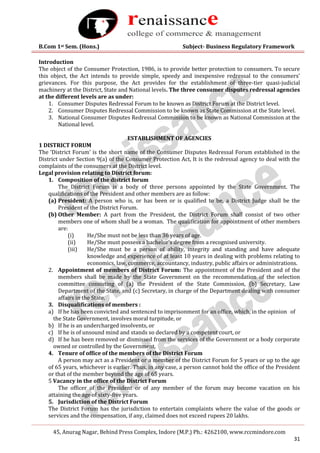 B.Com 1st Sem. (Hons.) Subject- Business Regulatory Framework
45, Anurag Nagar, Behind Press Complex, Indore (M.P.) Ph.: 4262100, www.rccmindore.com
31
Introduction
The object of the Consumer Protection, 1986, is to provide better protection to consumers. To secure
this object, the Act intends to provide simple, speedy and inexpensive redressal to the consumers’
grievances. For this purpose, the Act provides for the establishment of three-tier quasi-judicial
machinery at the District, State and National levels. The three consumer disputes redressal agencies
at the different levels are as under:
1. Consumer Disputes Redressal Forum to be known as District Forum at the District level.
2. Consumer Disputes Redressal Commission to be known as State Commission at the State level.
3. National Consumer Disputes Redressal Commission to be known as National Commission at the
National level.
ESTABLISHMENT OF AGENCIES
1 DISTRICT FORUM
The ‘District Forum’ is the short name of the Consumer Disputes Redressal Forum established in the
District under Section 9(a) of the Consumer Protection Act, It is the redressal agency to deal with the
complaints of the consumers at the District level.
Legal provision relating to District forum:
1. Composition of the district forum
The District Forum is a body of three persons appointed by the State Government. The
qualifications of the President and other members are as follow:
(a) President: A person who is, or has been or is qualified to be, a District Judge shall be the
President of the District Forum.
(b) Other Member: A part from the President, the District Forum shall consist of two other
members one of whom shall be a woman. The qualification for appointment of other members
are:
(i) He/She must not be less than 36 years of age.
(ii) He/She must possess a bachelor’s degree from a recognised university.
(iii) He/She must be a person of ability, integrity and standing and have adequate
knowledge and experience of at least 10 years in dealing with problems relating to
economics, law, commerce, accountancy, industry, public affairs or administrations.
2. Appointment of members of District Forum: The appointment of the President and of the
members shall be made by the State Government on the recommendation of the selection
committee consisting of (a) the President of the State Commission, (b) Secretary, Law
Department of the State, and (c) Secretary, in charge of the Department dealing with consumer
affairs in the State.
3. Disqualifications of members :
a) If he has been convicted and sentenced to imprisonment for an office, which, in the opinion of
the State Government, involves moral turpitude, or
b) If he is an undercharged insolvents, or
c) If he is of unsound mind and stands so declared by a competent court, or
d) If he has been removed or dismissed from the services of the Government or a body corporate
owned or controlled by the Government,
4. Tenure of office of the members of the District Forum
A person may act as a President or a member of the District Forum for 5 years or up to the age
of 65 years, whichever is earlier. Thus, in any case, a person cannot hold the office of the President
or that of the member beyond the age of 65 years.
5 Vacancy in the office of the District Forum
The officer of the President or of any member of the forum may become vacation on his
attaining the age of sixty-five years.
5. Jurisdiction of the District Forum
The District Forum has the jurisdiction to entertain complaints where the value of the goods or
services and the compensation, if any, claimed does not exceed rupees 20 lakhs.
 