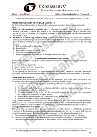 B.Com 1st Sem. (Hons.) Subject- Business Regulatory Framework
45, Anurag Nagar, Behind Press Complex, Indore (M.P.) Ph.: 4262100, www.rccmindore.com
32
The limit has been enhanced from Rs. 5 lakhs by the Consumer Protection (Amendment) Act 2002
PROCEDURE ON RECEIPT OF COMPLAIN SECTION-13
The district forum has to observe the procedure mentioned in section. It may be summarised as
follows-
I. Reference of complaint to opposite party – Whenever the district forum receives a complaint,
relating to a goods, it should refer a copy of the complaint to the opposite party. It must be given
within 30 days of receiving the complaint. However, it may be extended by a further period not
exceeding 15 days.
II. On refusal or dispute by opposite party – When the opposite party, on receipt of a complaint,
refusal/disputes the allegations contained in the complaint or fails to take any action within the time
given by the district forum, the forum shall proceed to settle the consumer dispute in the following
manner –
1. Reference of sample to laboratory
2. Deposit of fees
3. Forwarding of report to opposite partly
4. Objection by any of the parities.
5. Reasonable opportunity to parties of being heard and issue order.
Who can complaint in the district forum
A complaint in relation to any goods sold or delivered or any serviced provided may be filed with a
district forum by –
1. Consumer of goods/service
2. Any recognized consumer association.
3. Central or state government
For the purpose of this section “recognised consumer association” means any voluntary consumer
association registered under the companies Act 1956 or any other law for the time being in force (Sec.
12)
Power of the District forum –
The district forum shall have the same power as are vested in a civil court under the code of civil
procedure, 1908 while typing a suit in respect of the following matter, namely-
1. The summoning and enforcing attendance of any defendant or witness and examining the itness
on oath.
2. The discovery and production of any document or other material object producible as evidence.
3. The reception of evidence on affidavits
4. The requisitioning of the report of the concerned analysis or test from the appropriate
laboratory or form any other relevant source.
5. Issuing of any commission for the examination of any witness and
6. Any other matter which may be prescribed.
Every proceeding before the district forum shall be deemed to be a judicial proceeding within the
meaning of Sec. 193 and 228 of the Indian Penal code; 1860 and the District forum shall be deemed to
be a civil court for the purposes of Sec. 195 and chapter XXVI of the code of criminal procedure 1973.
Findings of the District forum (Sec. 14)
If the district forum is satisfied that the goods suffer from any of the defects specified in the complaint
or that any of the allegations contained in the complaint about the services are proved, it shall issue an
order to the opposite party directing him to take one or more of the following things namely-
a) To remove the defect pointed out by the appropriate laboratory from the goods in question.
b) To replace the goods with new goods of similar description which shall be free from any defect.
c) To return to the complaint the price or as the case may be the charge paid by the complaint.
 
