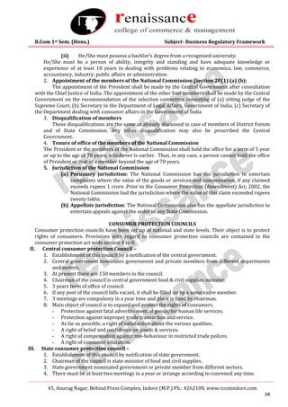 B.Com 1st Sem. (Hons.) Subject- Business Regulatory Framework
45, Anurag Nagar, Behind Press Complex, Indore (M.P.) Ph.: 4262100, www.rccmindore.com
34
(ii) He/She must possess a bachlor’s degree from a recognised university.
He/She must be a person of ability, integrity and standing and have adequate knowledge or
experience of at least 10 years in dealing with problems relating to economics, law, commerce,
accountancy, industry, public affairs or administration.
2. Appointment of the members of the National Commission [Section 20(1) (a) (b):
The appointment of the President shall be made by the Central Government after consultation
with the Chief Justice of India .The appointment of the other four members shall be made by the Central
Government on the recommendation of the selection committee consisting of (a) sitting judge of the
Supreme Court, (b) Secretary in the Department of Legal Affairs, Government of India, (c) Secretary of
the Department dealing with consumer affairs in the Government of India
3. Disqualification of members
These disqualifications are the same as already discussed in case of members of District Forum
and of State Commission. Any other disqualification may also be prescribed the Central
Government.
4. Tenure of office of the members of the National Commission
The President or the members of the National Commission shall hold the office for a term of 5 year
or up to the age of 70 years, whichever is earlier. Thus, in any case, a person cannot hold the office
of President or that of a member beyond the age of 70 years.
5. Jurisdiction of the National Commission
(a) Pecuniary jurisdiction: The National Commission has the jurisdiction to entertain
complaints where the value of the goods or services and compensation, if any claimed
exceeds rupees 1 crore .Prior to the Consumer Protection (Amendment) Act, 2002, the
National Commission had the jurisdiction where the value of this claim exceeded rupees
twenty lakhs.
(b) Appellate jurisdiction: The National Commission also has the appellate jurisdiction to
entertain appeals against the order of any State Commission.
CONSUMER PROTECTION COUNCILS
Consumer protection councils have been set up at national and state levels. Their object is to protect
rights of consumers. Provisions with regard to consumer protection councils are contained in the
consumer protection act wide section 4 to 8.
II. Central consumer protection Council –
1. Establishment of this council by a notification of the central government.
2. Central government nominates government and private members from different departments
and sectors.
3. At present there are 150 members in the council.
4. Chairman of the council is central government food & civil supplies minister.
5. 3 years term of office of council.
6. If any post of the council falls vacant, it shall be filled up by a same cadre member.
7. 3 meetings are compulsory in a year time and place is fixed by chairman.
8. Main object of council is to expand and protect the rights of consumers.
- Protection against fatal advertisement of goods/for human life services.
- Protection against improper trade transaction and service.
- As far as possible, a right of satisfaction about the various qualities.
- A right of belief and confidence on goods & services.
- A right of compensation against mis-behaviour in restricted trade polices.
- A right of consumer education.
III. State consumer protection council –
1. Establishment of this council by notification of state government.
2. Chairman of the council is state minister of food and civil supplies.
3. State government nominated government or private member from different sectors.
4. There must be at least two meetings in a year or arrange according to convened any time.
 