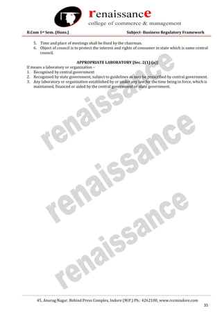 B.Com 1st Sem. (Hons.) Subject- Business Regulatory Framework
45, Anurag Nagar, Behind Press Complex, Indore (M.P.) Ph.: 4262100, www.rccmindore.com
35
5. Time and place of meetings shall be fixed by the chairman.
6. Object of council is to protect the interest and rights of consumer in state which is same central
council.
APPROPRIATE LABORATORY [Sec. 2(1) (a)]
If means a laboratory or organization –
1. Recognised by central government
2. Recognised by state government, subject to guidelines as may be prescribed by central government.
3. Any laboratory or organization established by or under any law for the time being in force, which is
maintained, financed or aided by the central government or state government.
 