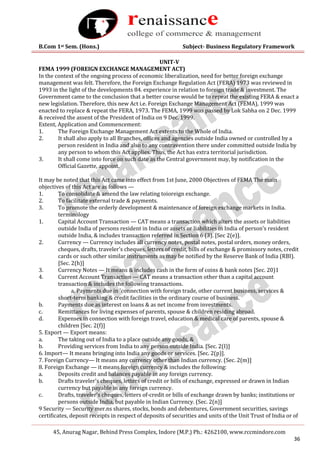 B.Com 1st Sem. (Hons.) Subject- Business Regulatory Framework
45, Anurag Nagar, Behind Press Complex, Indore (M.P.) Ph.: 4262100, www.rccmindore.com
36
UNIT-V
FEMA 1999 (FOREIGN EXCHANGE MANAGEMENT ACT)
In the context of the ongoing process of economic liberalization, need for better foreign exchange
management was felt. Therefore, the Foreign Exchange Regulation Act (FERA) 1973 was reviewed in
1993 in the light of the developments 84. experience in relation to foreign trade & investment. The
Government came to the conclusion that a better course would be to repeat the existing FERA & enact a
new legislation. Therefore, this new Act i.e. Foreign Exchange Management Act (FEMA), 1999 was
enacted to replace & repeat the FERA, 1973. The FEMA, 1999 was passed by Lok Sabha on 2 Dec. 1999
& received the assent of the President of India on 9 Dec. 1999.
Extent, Application and Commencement:
1. The Foreign Exchange Management Act extents to the Whole of India.
2. It shall also apply to all Branches, offices and agencies outside India owned or controlled by a
person resident in India and also to any contravention there under committed outside India by
any person to whom this Act applies. Thus, the Act has extra territorial jurisdiction.
3. It shall come into force on such date as the Central government may, by notification in the
Official Gazette, appoint.
It may be noted that this Act came into effect from 1st June, 2000 Objectives of FEMA The main
objectives of this Act are as follows —
1. To consolidate & amend the law relating toioreign exchange.
2. To facilitate external trade & payments.
3. To promote the orderly development & maintenance of foreign exchange markets in India.
terminology
1. Capital Account Transaction — CAT means a transaction which alters the assets or liabilities
outside India of persons resident in India or assets or liabilities in India of person's resident
outside India, & includes transaction referred in Section 6 (3). [Sec 2(e)].
2. Currency — Currency includes all currency notes, postal notes, postal orders, money orders,
cheques, drafts, traveler's cheques, letters of credit, bills of exchange & promissory notes, credit
cards or such other similar instruments as may be notified by the Reserve Bank of India (RBI).
[Sec. 2(h)]
3. Currency Notes — It means & includes cash in the form of coins & bank notes [Sec. 20)1
4. Current Account Transaction — CAT means a transaction other than a capital account
transaction & includes the following transactions.
a. Payments due in 'connection with foreign trade, other current business, services &
short-term banking & credit facilities in the ordinary course of business.
b. Payments due as interest on loans & as net income from investments.
c. Remittances for living expenses of parents, spouse & children residing abroad.
d. Expenses in connection with foreign travel, education & medical care of parents, spouse &
children [Sec. 2(f)]
5. Export — Export means:
a. The taking out of India to a place outside any goods, &
b. Providing services from India to any person outside India. [Sec. 2(I)]
6. Import— It means bringing into India any goods or services. [Sec. 2(p)].
7. Foreign Currency— It means any currency other than Indian currency. (Sec. 2(m)]
8. Foreign Exchange — it means foreign currency & includes the following:
a. Deposits credit and balances payable in any foreign currency.
b. Drafts traveler's cheques, letters of credit or bills of exchange, expressed or drawn in Indian
currency but payable in any foreign currency.
c. Drafts, traveler's cheques, letters of-credit or bills of exchange drawn by banks; institutions or
persons outside India, but payable in Indian Currency. (Sec. 2(n)]
9 Security — Security mer.ns shares, stocks, bonds and debentures, Government securities, savings
certificates, deposit receipts in respect of deposits of securities and units of the Unit Trust of India or of
 