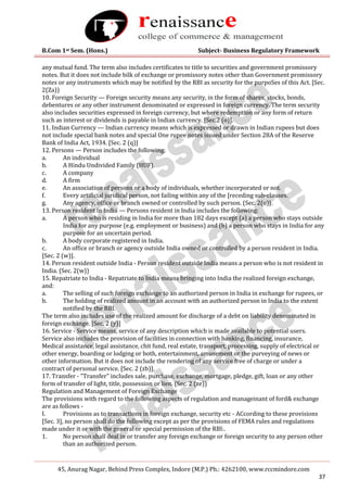 B.Com 1st Sem. (Hons.) Subject- Business Regulatory Framework
45, Anurag Nagar, Behind Press Complex, Indore (M.P.) Ph.: 4262100, www.rccmindore.com
37
any mutual fund. The term also includes certificates to title to securities and government promissory
notes. But it does not include bilk of exchange or promissory notes other than Government promissory
notes or any instruments which may be notified by the RBI as security for the purpoSes of this Act. [Sec.
2(Za))
10. Foreign Security — Foreign security means any security, in the form of shares, stocks, bonds,
debentures or any other instrument denominated or expressed in foreign currency. The term security
also includes securities expressed in foreign currency, but where redemption or any form of return
such as interest or dividends is payable in Indian currency. [Sec.2 (o)].
11. Indian Currency — Indian currency means which is expressed or drawn in Indian rupees but does
not include special bank notes and special One rupee notes issued under Section 28A of the Reserve
Bank of India Act, 1934. [Sec. 2 (q)]
12. Persons — Person includes the following:
a. An individual
b. A Hindu Undivided Family (HUF).
c. A company
d. A firm
e. An association of persons or a body of individuals, whether incorporated or not.
f. Every artificial juridical person, not failing within any of the [receding sub-clauses.
g. Any agency, office or branch owned or controlled by such person. (Sec. 2(u)}.
13. Person resident in India — Persons resident in India includes the following:
a. A person who is residing in India for more than 182 days except (a) a person who stays outside
India for any purpose (e.g. employment or business) and (b) a person who stays in India for any
purpose for an uncertain period.
b. A body corporate registered in India.
c. An office or branch or agency outside India owned or controlled by a person resident in India.
[Sec. 2 (w)].
14. Person resident outside India - Person resident outside India means a person who is not resident in
India. (Sec. 2(w))
15. Repatriate to India - Repatriate to India means bringing into India the realized foreign exchange,
and:
a. The selling of such foreign exchange to an authorized person in India in exchange for rupees, or
b. The holding of realized amount in an account with an authorized person in India to the extent
notified by the RBI.
The term also includes use of the realized amount for discharge of a debt on liability denominated in
foreign exchange. [Sec. 2 (y)]
16. Service - Service means, service of any description which is made available to potential users.
Service also includes the provision of facilities in connection with banking, financing, insurance,
Medical assistance, legal assistance, chit fund, real estate, transport, processing, supply of electrical or
other energy, boarding or lodging or both, entertainment, amusement or the purveying of news or
other information. But it does not include the rendering of any service free of charge or under a
contract of personal service. [Sec. 2 (zb)].
17. Transfer - "Transfer" includes sale, purchase, exchange, mortgage, pledge, gift, loan or any other
form of transfer of light, title, possession or lien. (Sec. 2 (ze))
Regulation and Management of Foreign Exchange
The provisions with regard to the following aspects of regulation and manageinant of ford& exchange
are as follows -
I. Provisions as to transactions in foreign exchange, security etc - ACcording to these provisions
[Sec. 3], no person shall do the following except as per the provisions of FEMA rules and regulations
made under it or with the general or special permission of the RBI:.
1. No person shall deal in or transfer any foreign exchange or foreign security to any person other
than an authorized person.
 