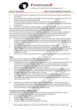 B.Com 1st Sem. (Hons.) Subject- Business Regulatory Framework
45, Anurag Nagar, Behind Press Complex, Indore (M.P.) Ph.: 4262100, www.rccmindore.com
38
2. No person shall make any 'payment to-or for the credit of any person resident outside India in
any manner.
3. No person shall receive (otherwise through an authorized person) any payment by order or on
behalf of any person resident outside India.
4. No person shall enter into any financial transaction in India as consideration for or in
association with acquisition or creation or transfer of a right to acquire any asset outside India
by any person.
II. Provisions as to holding in foreign exchange, security etc. by residents - No person, resident in
India, shall acquire, hold, own, possess or transfer any (i) foreign exchange, (ii) foreign security, or (iii)
any immovable property situated outside India except as provided in this Act. [Sec.4)
III. Provisions as to current account transactions-Any person may sell or draw foreign exchange to or
from an authorizes person if such sale or drawl is a current account transaction. But the Central
Government may, in public interest and in constitution with the RBI, impose such reasonable
restrictions for current transductions as may be prescribed. [Sec. 5]
IV. Provisions as to capital account transactions-Any person may sell or draw foreign exchange to
or from an authorized person for a capital account transaction subject to the rules specified by
the RBI. [Sec 6(1)]. However, the RBI may, in consultation with the Central Government specify
the following —
1. Any class or classes of capital account transactions which are permissible.
2. The limit up to which foreign exchange shall be admissible for such transactions. But the RBI
shall not impose any restriction on the drawal of foreign exchange for payments due on account
of amortization of loans or for depreciation of direct investments in the ordinary course of
business. [Sec. 6 (2)]
V. Provisions as to export of goods and services — Certain provisions have been incorporated in
FEMA
with a view to ensure repatriation of the foreign exchange earned by export of goods and services.
These provisions are as follows in the form of duties of exporters —
1. Furnishing declaration as to the facts relating to export — Every exporter of goods shall furnish
to the PSI or to such other authority a declaration in such form and in manner as may be
specified. The declaration shall contain true and correct mail-jai particulars, including the
amount representing the full export value. [Sec. 7 (1) (a)].
2. Furnishing information to RBI — Every exporter of goods shall furnish to the RBI or to such
other information as may be required by the RBI for the purpose of ensuring the realization of
the export proceeds by such exporter. [Sec. 7 (1) (b)].
3. Duty of exporter of services — Every exporter of services shall furnish to the 1161 or to such
other authorities a declaration in such form and in such manner as may be specified. The
deelaration shall contain the true and correct material particulars in relation:, to payment for
such services. [Sec. 7 (3)]
VI. Provisions as to realization and repatriation of foreign exchange — Where any amount of
foreign exchange is due or has accrued to any person resident in India, such person shall take
all reasonable steps to realize and repatriate to India such foreign exchange within such period
and in such manner as may be specified by the RBI. [Sec. 8)
Exemption from Holding and Repatriation —
In the following cases, foreign exchange earned can be held or invested outside India (i.e. against
Section 4) or need not be repatriated (i.e. against Section 8) to India [Sec.9):
1. Possession of foreign currency up to specified limit
2. Holding foreign currency account
3. Foreign exchange received before July, 1947
4. Foreign exchange acquired by way of gift or inheritance
 