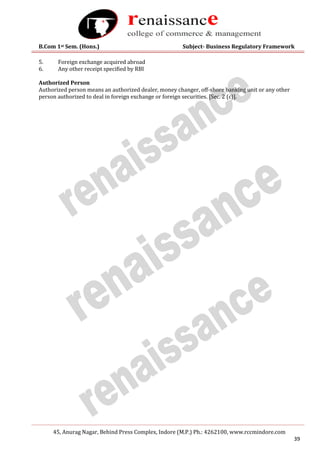 B.Com 1st Sem. (Hons.) Subject- Business Regulatory Framework
45, Anurag Nagar, Behind Press Complex, Indore (M.P.) Ph.: 4262100, www.rccmindore.com
39
5. Foreign exchange acquired abroad
6. Any other receipt specified by RBI
Authorized Person
Authorized person means an authorized dealer, money changer, off-shore banking unit or any other
person authorized to deal in foreign exchange or foreign securities. [Sec. 2 (c)].
 
