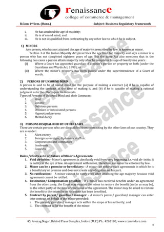 B.Com 1st Sem. (Hons.) Subject- Business Regulatory Framework
45, Anurag Nagar, Behind Press Complex, Indore (M.P.) Ph.: 4262100, www.rccmindore.com
4
i. He has attained the age of majority;
ii. He is of sound mind; and.
iii. He is not disqualified from contracting by any other law to which he is subject.
1) MINORS
Any person, who has not attained the age of majority prescribed by law, is known as minor.
Section 3 of the Indian Majority Act prescribes the age limit for majority and says a minor is a
person who has not completed eighteen years of age. But the same Act also mentions that in the
following two cases a person attains majority only after he completes his age of twenty one years :
(i) Where a Court has appointed guardian of a minor’s person or property or both (under the
Guardians and Wards Act, 1890); or
(ii) Where the minor’s property has been placed under the superintendence of a Court of
wards.
2) PERSONS OF UNSOUND MIND
A person is said to be of sound mind for the purpose of making a contract (a) if he is capable of
understanding the contract at the time of making it, and (b) if he is capable of making a rational
judgment as to the effect upon his interests.
Types of Persons of Unsound Mind and their Contracts:
1. Idiot
2. Lunatic
3. Delirious persons
4. Drunken or intoxicated persons
5. Hypnotized persons
6. Mental decay
3) PERSONS DISQUALIFIED BY OTHER LAWS
There are certain persons who are disqualified from contracting by the other laws of our country. They
are as under:
1. Alien enemy
2. Foreign sovereigns, diplomatic staff etc.
3. Corporations and companies
4. Insolvents
5. Convicts
Rules /effects as to or Nature of Minor’s Agreements:
1. Void ab-initio: - Minor’s agreement is absolutely void from very beginning, i.e. void ab- initio. It
is nullity in the eye of law. An agreement with minor, therefore, can never be enforced by law.
2. Minor can be a promise or beneficiary: - A minor can enforce such agreements in which he is
a beneficiary or promise and does not create any obligation on his part.
3. No ratification:- A minor cannot be ratify even after attaining the age majority because void
agreement cannot be ratified.
4. Restitution/ Compensation possible: - If a minor has received benefits under an agreement
from the other party, the Court may require the minor to restore the benefit (so far as may be),
to the other party at the time of rescission of the agreement. The minor may be asked to restore
the benefit to the extent he or his estate has been benefited.
5. Contract by parent/ guardian/ manager: - A minor’s parent/ guardian/ manager can enter
into contract on behalf of the minor provided:
i. The parent/ guardian/ manager acts within the scope of his authority; and
ii. The contract is for the benefit of the minor.
 