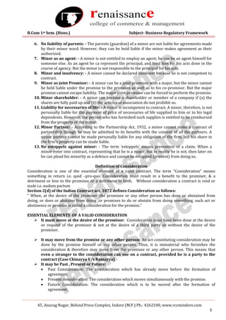 B.Com 1st Sem. (Hons.) Subject- Business Regulatory Framework
45, Anurag Nagar, Behind Press Complex, Indore (M.P.) Ph.: 4262100, www.rccmindore.com
5
6. No liability of parents: - The parents (guardian) of a minor are not liable for agreements made
by their minor ward. However, they can be held liable if the minor makes agreement as their
authorized.
7. Minor as an agent: - A minor is not entitled to employ an agent; he can be an agent himself for
someone else. As an agent he ca represent the principal, and bind him for his acts done in the
course of agency. But the minor is not responsible to the principal for his acts.
8. Minor and insolvency: - A minor cannot be declared insolvent because he is not competent to
contract.
9. Minor as joint Promisor: - A minor can be a joint promisor with a major, but the minor cannot
be held liable under the promise to the promises as well as to his co-promisor. But the major
promise cannot escape liability. The major joint promisor can be forced to perform the promise.
10. Minor shareholder: - A minor can become a shareholder or member of a company if (a) the
shares are fully paid up and (b) the articles of association do not prohibit so.
11. Liability for necessaries of life: - A minor is incompetent to contract. A minor, therefore, is not
personally liable for the payment of price of necessaries of life supplied to him or to his legal
dependents. However, the person who has furnished such supplies is entitled to be reimbursed
from the property of the minor.
12. Minor Partner: - According to the Partnership Act, 1932, a minor cannot make a contract of
partnership though he may be admitted to its benefits with the consent of all the partners. A
minor partner cannot be made personally liable for any obligation of the firm, but his share in
the firm’s property can be made liable.
13. No estoppels against minor: - The term ‘estoppels’ means prevention of a claim. When a
minor enter into contract, representing that he is a major, but in reality he is not, then later on
he can plead his minority as a defence and cannot be estopped (prevent) from doing so.
Definition of Consideration
Consideration is one of the essential element of a valid contract. The term “Consideration” means
something in return i.e. quid –pro-quo. Consideration must result in a benefit to the promiser, & a
detriment or loss to the promisee or a detriment to both. Without consideration a contract is void or
nude i.e. nudum pactum
Section 2(d) of the Indian Contract act, 1872 defines Consideration as follows:
“ When, at the desire of the promiser ,the promisee or any other person has done or abstained from
doing, or does or abstains from doing ,or promises to do or abstain from doing something, such act or
abstinence or promise is called a consideration for the promise.”
ESSENTIAL ELEMENTS OF A VALID CONSIDERATION
 It must move at the desire of the promisor: Consideration must have been done at the desire
or request of the promisor & not at the desire of a third party or without the desire of the
promisor.
 It may move from the promise or any other person: An act constituting consideration may be
done by the promise himself or any other person. Thus, it is immaterial who furnishes the
consideration & therefore may move from the promisee or any other person. This means that
even a stranger to the consideration can sue on a contract, provided he is a party to the
contract (Case Chinayya V/s Ramayya)
 It may be Past , Present or Future:
 Past Consideration: The consideration which has already move before the formation of
agreement.
 Present consideration: The consideration which moves simultaneously with the promise.
 Future Consideration: The consideration which is to be moved after the formation of
agreement.
 