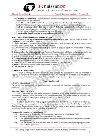 B.Com 1st Sem. (Hons.) Subject- Business Regulatory Framework
45, Anurag Nagar, Behind Press Complex, Indore (M.P.) Ph.: 4262100, www.rccmindore.com
6
It must be of some value: The consideration need not be adequate to the promise but it must be of
some value in the eye of the law.
It must be real & not illusory: Ex. A promise to put life into the B’s dead wife & B promises to pay
Rs 10,000. This agreement is void because consideration is physically impossible to perform.
Must be Something other than the promisor’s Existing obligation: Consideration must be
something which the promisor is not already bound to do because a promise to do what a promisor
is already bound to do adds nothing to the existing obligation.
It must not be illegal, immoral or opposed to public policy.
A CONTRACT WITHOUT CONSIDERATION IS VOID
The general rule is “An Agreement made without consideration is void”. Sec 25 & 185 deals with the
Exceptions to this rule. These cases are:
1) Love & Affection: A written & registered agreement based on natural love & affection between near
relatives is enforceable even if it is without consideration.
Ex: X, for natural love & affection, promises to give his son, Y, Rs 1000. X puts his promise to Y in writing
& registers it. This is a contract.
2) Compensation for voluntary services: A promise to compensate wholly or partly, a person who has
already voluntarily done something for the promisor, is enforceable even without consideration.
Ex: A finds B’s purse & gives it to him. B promises to give Rs 50 to A. This is a contract.
3) Promise to pay a Time barred debt: A promise by a Debtor to pay a time-barred debt if it is made in
writing & is signed by the debtor or by his agent is enforceable.
4) Completed gifts: There need not be consideration in case of completed gifts.
5) Agency: No consideration is necessary to create an Agency.
6) Contribution to Charity
STRANGER TO A CONTRACT
Though a stranger to consideration can use because the consideration can be furnished or
supplied by any person whether he is the promises or not, but a stranger to a contract cannot sue because
of the absence of privity of contract (i.e. relationship subsisting between the parties to a contract.
Topic : Free Consent
MEANING OF CONSENT
Two or more persons are said to consent when they agree upon the same ting in the same sense at the
same time.
MEANING OF FREE CONSENT
Sec. 14 describes the cases when the consent is not free. It lays down that consent is not free if it
is caused by coercion, undue influence, fraud, misrepresentation, etc. if the consent is not free, the
agreement is avoidable at the option of the party whose consent was not free.
1) COERCION
Coercion simply means forcing a person to enter in to a contract. Sec. 15 defines coercion as,
“Committing or threatening to commit, any act forbidden by the Indian Penal Code, or unlawful
detaining or threatening to detain, any property, to the prejudice of any person whatever with the
intention of causing any person to enter into an agreement”.
The essential elements of coercion are
(1) Committing or threatening to commit any act forbidden by Indian Penal Code.
(2) Unlawful detaining or threatening to detain any property.
(3) The act of coercion may be directed at any person and not necessarily at the other party to
the agreement.
(4) The act of coercion must be done with the object of inducing or compelling any person to
enter into an agreement.
 