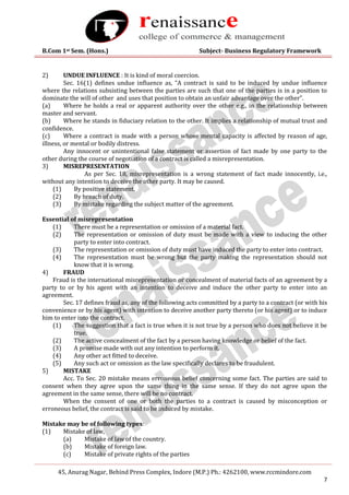 B.Com 1st Sem. (Hons.) Subject- Business Regulatory Framework
45, Anurag Nagar, Behind Press Complex, Indore (M.P.) Ph.: 4262100, www.rccmindore.com
7
2) UNDUE INFLUENCE : It is kind of moral coercion.
Sec. 16(1) defines undue influence as, “A contract is said to be induced by undue influence
where the relations subsisting between the parties are such that one of the parties is in a position to
dominate the will of other and uses that position to obtain an unfair advantage over the other”.
(a) Where he holds a real or apparent authority over the other e.g., in the relationship between
master and servant.
(b) Where he stands in fiduciary relation to the other. It implies a relationship of mutual trust and
confidence.
(c) Where a contract is made with a person whose mental capacity is affected by reason of age,
illness, or mental or bodily distress.
Any innocent or unintentional false statement or assertion of fact made by one party to the
other during the course of negotiation of a contract is called a misrepresentation.
3) MISREPRESENTATION
As per Sec. 18, misrepresentation is a wrong statement of fact made innocently, i.e.,
without any intention to deceive the other party. It may be caused.
(1) By positive statement.
(2) By breach of duty.
(3) By mistake regarding the subject matter of the agreement.
Essential of misrepresentation
(1) There must be a representation or omission of a material fact.
(2) The representation or omission of duty must be made with a view to inducing the other
party to enter into contract.
(3) The representation or omission of duty must have induced the party to enter into contract.
(4) The representation must be wrong but the party making the representation should not
know that it is wrong.
4) FRAUD
Fraud is the international misrepresentation or concealment of material facts of an agreement by a
party to or by his agent with an intention to deceive and induce the other party to enter into an
agreement.
Sec. 17 defines fraud as, any of the following acts committed by a party to a contract (or with his
convenience or by his agent) with intention to deceive another party thereto (or his agent) or to induce
him to enter into the contract.
(1) The suggestion that a fact is true when it is not true by a person who does not believe it be
true.
(2) The active concealment of the fact by a person having knowledge or belief of the fact.
(3) A promise made with out any intention to perform it.
(4) Any other act fitted to deceive.
(5) Any such act or omission as the law specifically declares to be fraudulent.
5) MISTAKE
Acc. To Sec. 20 mistake means erroneous belief concerning some fact. The parties are said to
consent when they agree upon the same thing in the same sense. If they do not agree upon the
agreement in the same sense, there will be no contract.
When the consent of one or both the parties to a contract is caused by misconception or
erroneous belief, the contract is said to be induced by mistake.
Mistake may be of following types:
(1) Mistake of law,
(a) Mistake of law of the country.
(b) Mistake of foreign law.
(c) Mistake of private rights of the parties
 