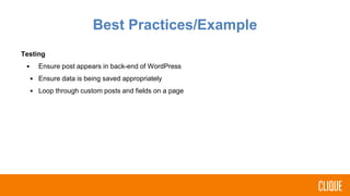 Testing
• Ensure post appears in back-end of WordPress
• Ensure data is being saved appropriately
• Loop through custom posts and fields on a page
Best Practices/Example
 