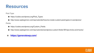 Resources
Post Type
● https://codex.wordpress.org/Post_Types
● http://www.wpbeginner.com/wp-tutorials/how-to-create-custom-post-types-in-wordpress/
Fields
● https://codex.wordpress.org/Custom_Fields
● http://www.wpbeginner.com/wp-tutorials/wordpress-custom-fields-101-tips-tricks-and-hacks/
● https://generatewp.com/
 