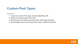 Custom Post Types
Outcomes:
1. Create two Custom Post Types using the WordPress API
2. Modify an existing Custom Post Type
3. Be able query and display post information within page templates
4. Acknowledge when to use Custom Post Types in different situations
 