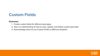 Custom Fields
Outcomes:
1. Create custom fields for different post types
2. Gain an understanding of how to save, update, and delete custom post data
3. Acknowledge when to use Custom Fields in different situations
 