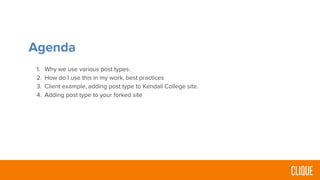 Agenda
1. Why we use various post types.
2. How do I use this in my work, best practices
3. Client example, adding post type to Kendall College site.
4. Adding post type to your forked site
 